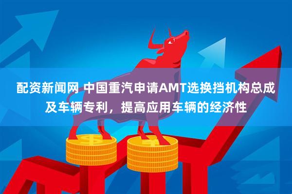 配资新闻网 中国重汽申请AMT选换挡机构总成及车辆专利，提高应用车辆的经济性