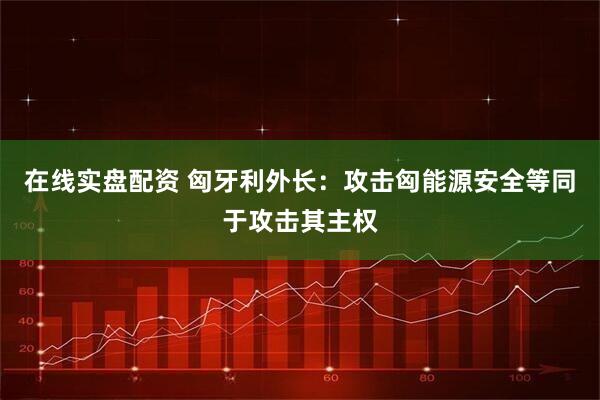在线实盘配资 匈牙利外长：攻击匈能源安全等同于攻击其主权