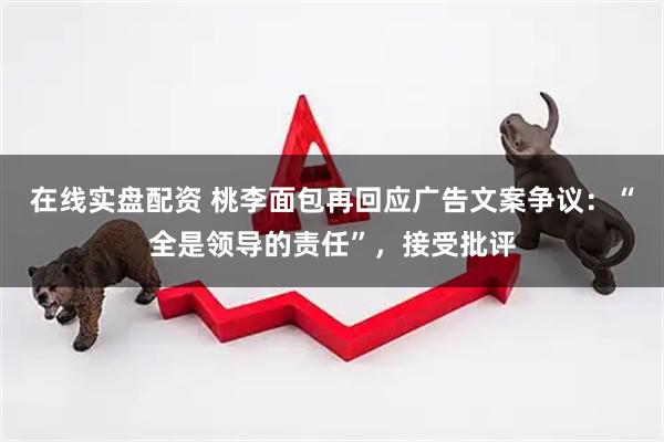 在线实盘配资 桃李面包再回应广告文案争议：“全是领导的责任”，接受批评