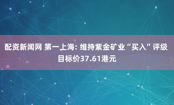 配资新闻网 第一上海: 维持紫金矿业“买入”评级 目标价37.61港元