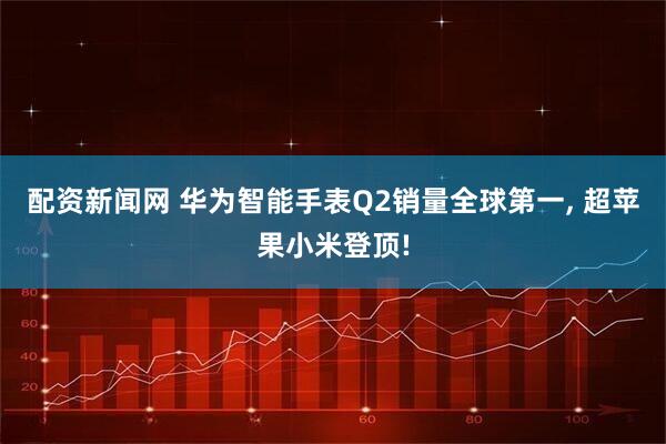 配资新闻网 华为智能手表Q2销量全球第一, 超苹果小米登顶!