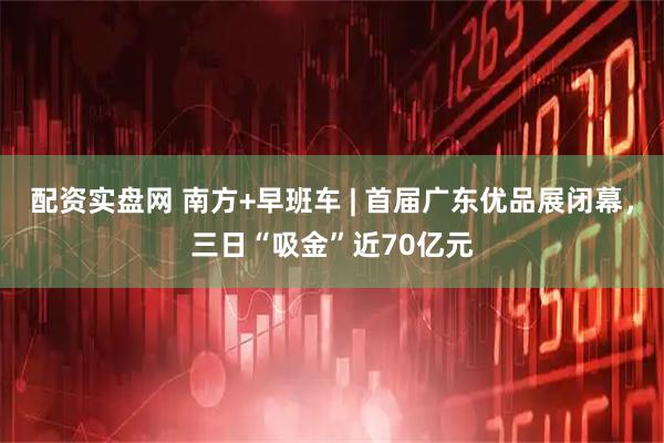 配资实盘网 南方+早班车 | 首届广东优品展闭幕,三日“吸金”近70亿元