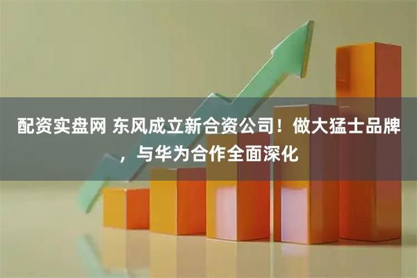 配资实盘网 东风成立新合资公司!做大猛士品牌,与华为合作全面深化