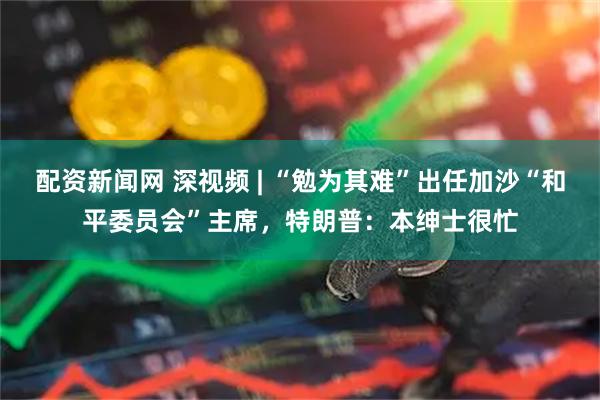 配资新闻网 深视频 | “勉为其难”出任加沙“和平委员会”主席，特朗普：本绅士很忙