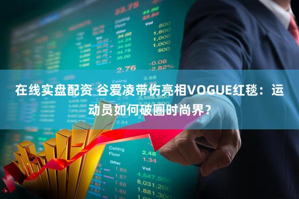在线实盘配资 谷爱凌带伤亮相VOGUE红毯：运动员如何破圈时尚界？