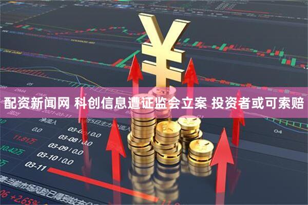 配资新闻网 科创信息遭证监会立案 投资者或可索赔