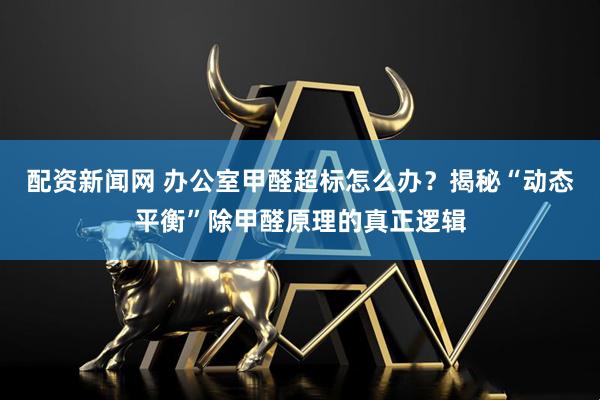 配资新闻网 办公室甲醛超标怎么办？揭秘“动态平衡”除甲醛原理的真正逻辑