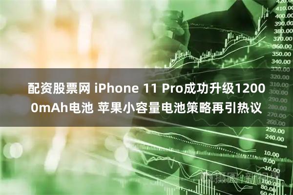 配资股票网 iPhone 11 Pro成功升级12000mAh电池 苹果小容量电池策略再引热议
