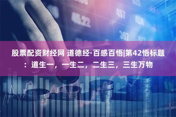 股票配资财经网 道德经·百感百悟|第42悟标题：道生一，一生二，二生三，三生万物