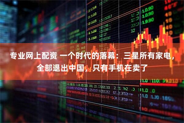 专业网上配资 一个时代的落幕：三星所有家电，全部退出中国，只有手机在卖了