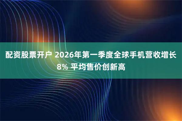 配资股票开户 2026年第一季度全球手机营收增长8% 平均售价创新高